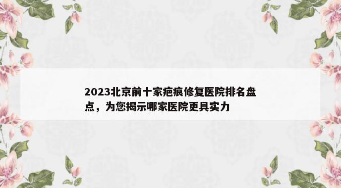 2023北京前十家疤痕修复医院排名盘点，为您揭示哪家医院更具实力