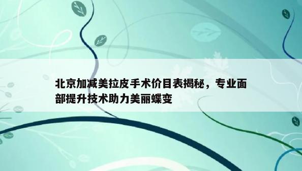 北京加减美拉皮手术价目表揭秘，专业面部提升技术助力美丽蝶变