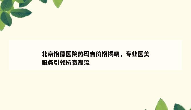 北京怡德医院热玛吉价格揭晓，专业医美服务引领抗衰潮流