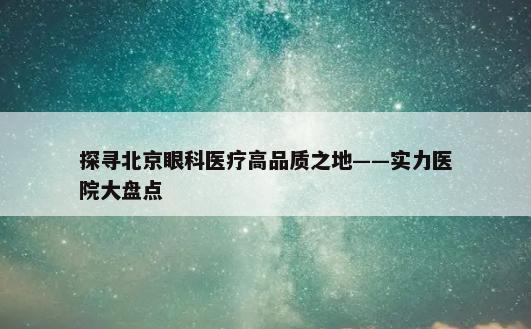 探寻北京眼科医疗高品质之地——实力医院大盘点