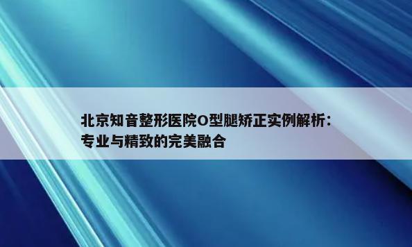 北京知音整形医院O型腿矫正实例解析：专业与精致的完美融合