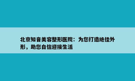 北京知音美容整形医院：为您打造绝佳外形，助您自信迎接生活