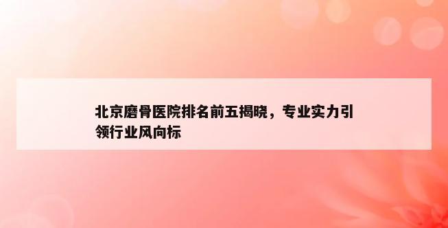 北京磨骨医院排名前五揭晓，专业实力引领行业风向标