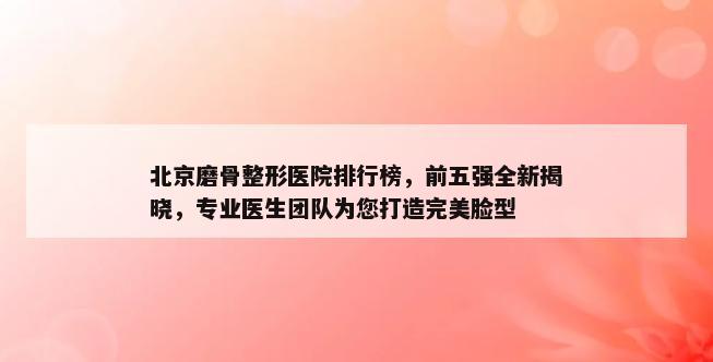 北京磨骨整形医院排行榜，前五强全新揭晓，专业医生团队为您打造完美脸型