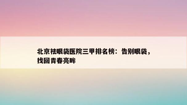 北京祛眼袋医院三甲排名榜：告别眼袋，找回青春亮眸