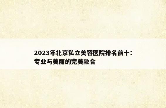 2023年北京私立美容医院排名前十：专业与美丽的完美融合