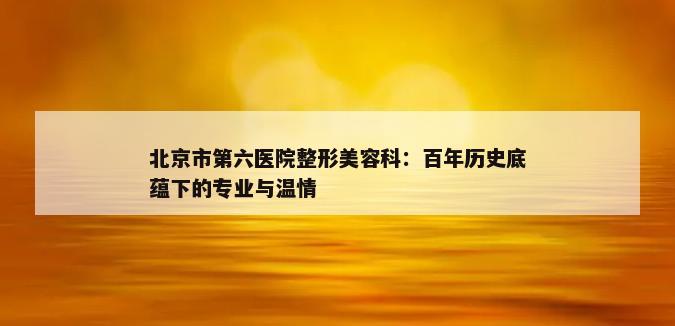 北京市第六医院整形美容科：百年历史底蕴下的专业与温情