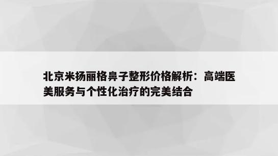 北京米扬丽格鼻子整形价格解析：高端医美服务与个性化治疗的完美结合