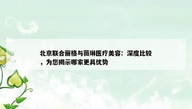 北京联合丽格与薇琳医疗美容：深度比较，为您揭示哪家更具优势