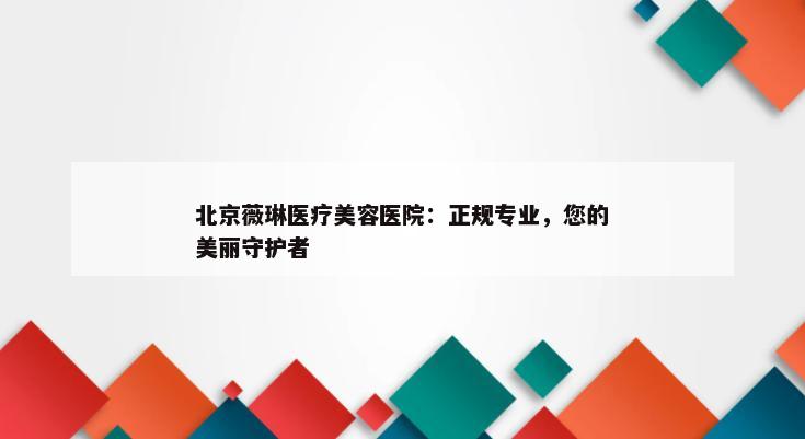 北京薇琳医疗美容医院：正规专业，您的美丽守护者