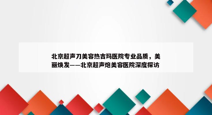 北京超声刀美容热吉玛医院专业品质，美丽焕发——北京超声炮美容医院深度探访