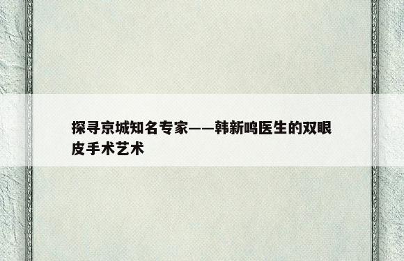 探寻京城知名专家——韩新鸣医生的双眼皮手术艺术