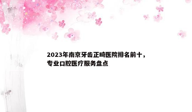 2023年南京牙齿正畸医院排名前十，专业口腔医疗服务盘点