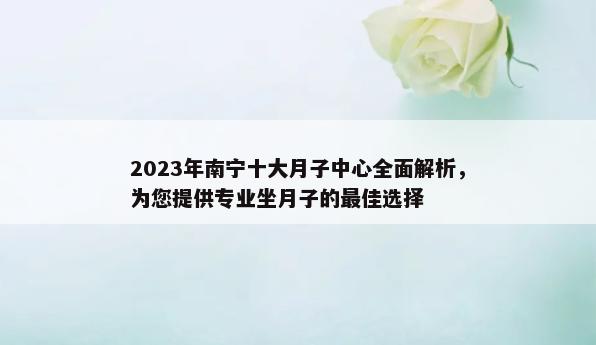 2023年南宁十大月子中心全面解析，为您提供专业坐月子的最佳选择