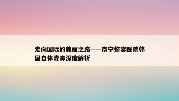 走向国际的美丽之路——南宁整容医院韩国自体隆鼻深度解析