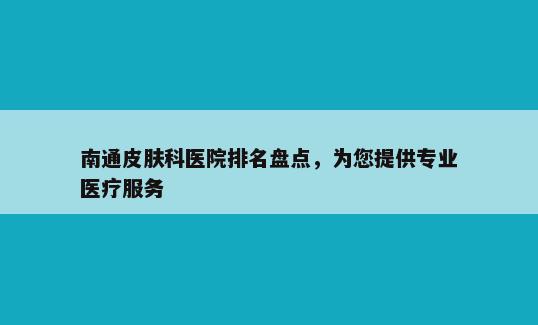 南通皮肤科医院排名盘点，为您提供专业医疗服务