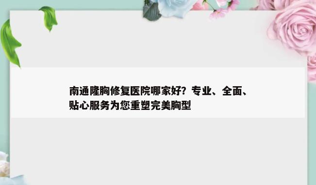 南通隆胸修复医院哪家好？专业、全面、贴心服务为您重塑完美胸型