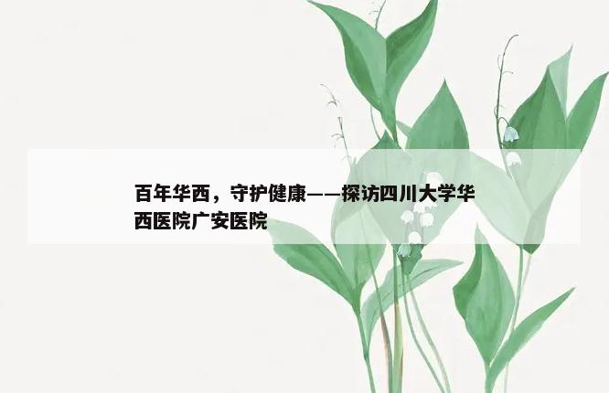 百年华西，守护健康——探访四川大学华西医院广安医院