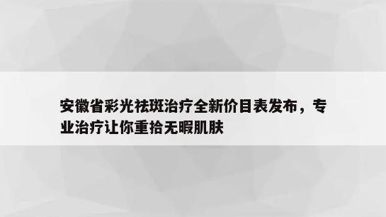 安徽省彩光祛斑治疗全新价目表发布，专业治疗让你重拾无暇肌肤