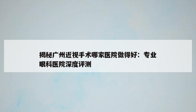 揭秘广州近视手术哪家医院做得好：专业眼科医院深度评测