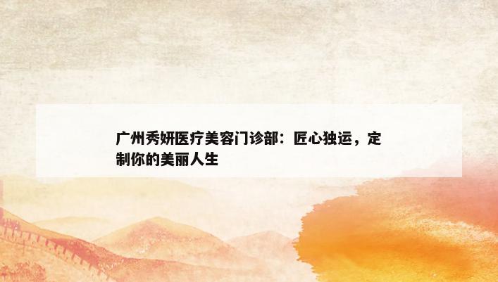 广州秀妍医疗美容门诊部：匠心独运，定制你的美丽人生