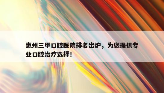 惠州三甲口腔医院排名出炉，为您提供专业口腔治疗选择！