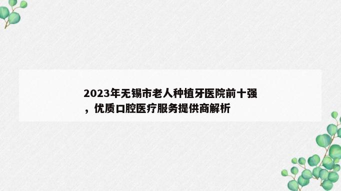 2023年无锡市老人种植牙医院前十强，优质口腔医疗服务提供商解析