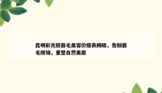 昆明彩光脱唇毛美容价格表揭晓，告别唇毛烦恼，重塑自然美唇