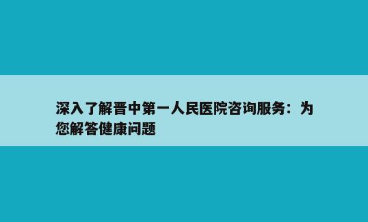 深入了解晋中第一人民医院咨询服务：为您解答健康问题