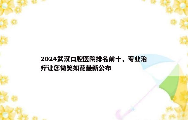 2024武汉口腔医院排名前十，专业治疗让您微笑如花最新公布