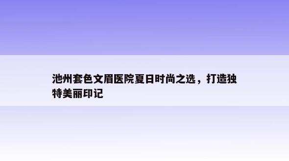 池州套色文眉医院夏日时尚之选，打造独特美丽印记