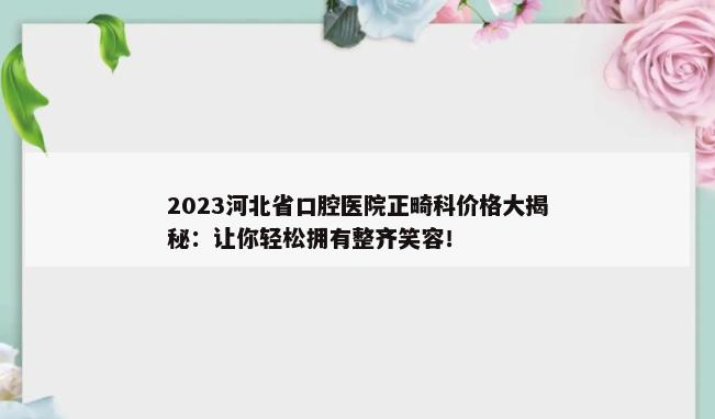 2023河北省口腔医院正畸科价格大揭秘：让你轻松拥有整齐笑容！