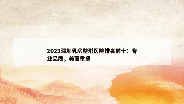 2023深圳乳房整形医院排名前十：专业品质，美丽重塑