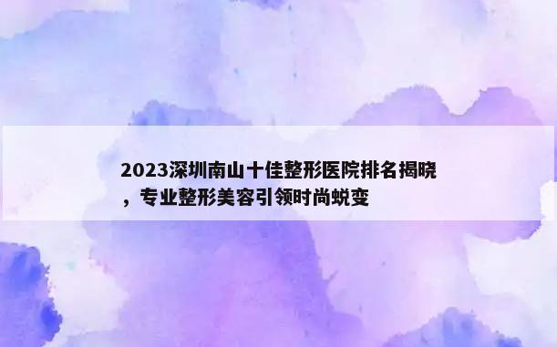 2023深圳南山十佳整形医院排名揭晓，专业整形美容引领时尚蜕变
