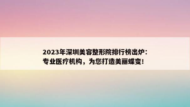 2023年深圳美容整形院排行榜出炉：专业医疗机构，为您打造美丽蝶变！
