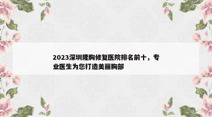 2023深圳隆胸修复医院排名前十，专业医生为您打造美丽胸部