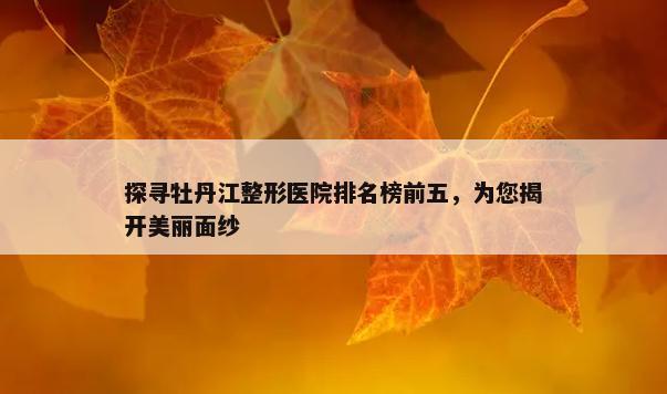 探寻牡丹江整形医院排名榜前五，为您揭开美丽面纱