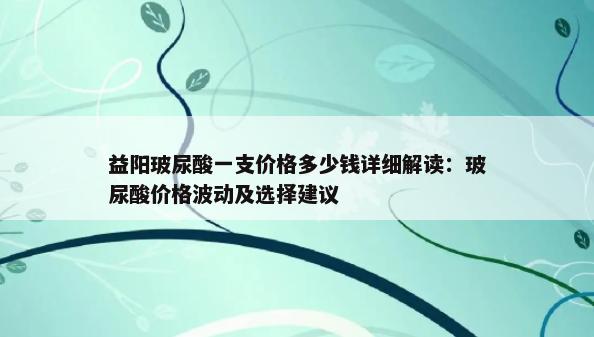 益阳玻尿酸一支价格多少钱详细解读：玻尿酸价格波动及选择建议