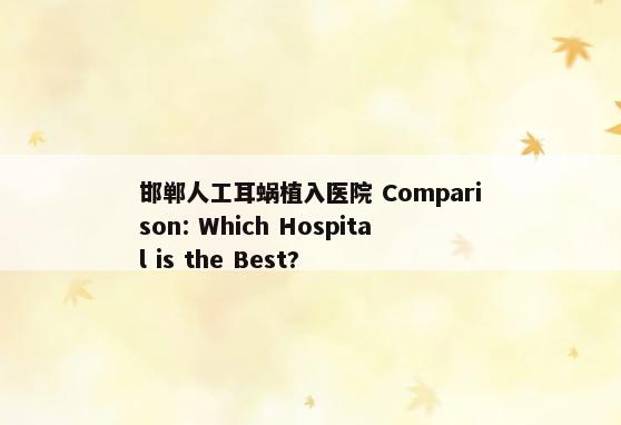 邯郸人工耳蜗植入医院 Comparison: Which Hospital is the Best?