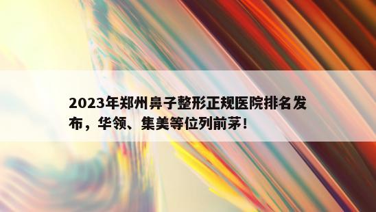 2023年郑州鼻子整形正规医院排名发布，华领、集美等位列前茅！