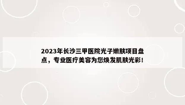 2023年长沙三甲医院光子嫩肤项目盘点，专业医疗美容为您焕发肌肤光彩！