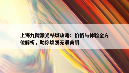 上海九院激光祛斑攻略：价格与体验全方位解析，助你焕发无暇美肌
