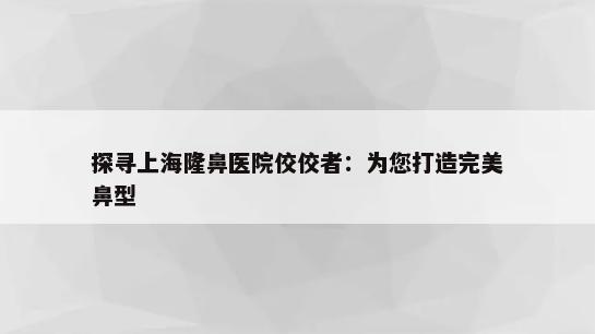 探寻上海隆鼻医院佼佼者：为您打造完美鼻型