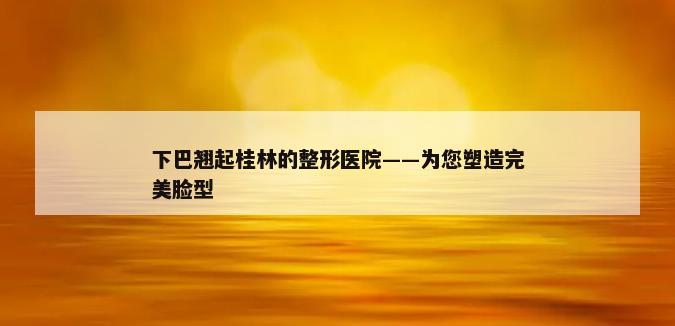 下巴翘起桂林的整形医院——为您塑造完美脸型