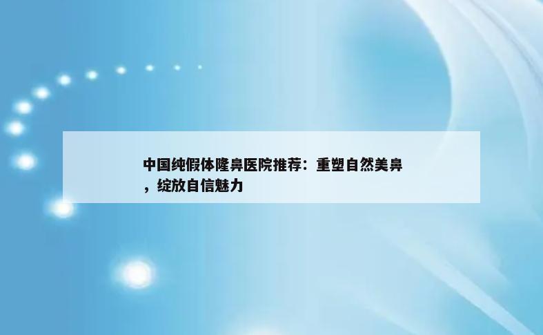 中国纯假体隆鼻医院推荐：重塑自然美鼻，绽放自信魅力