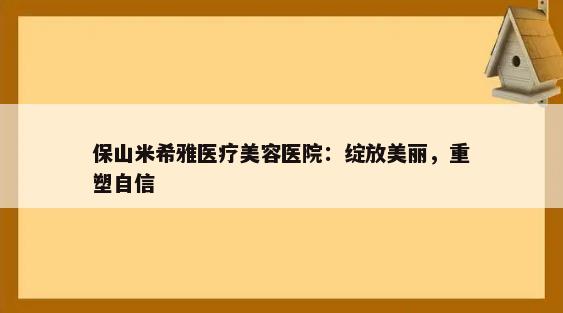 保山米希雅医疗美容医院：绽放美丽，重塑自信