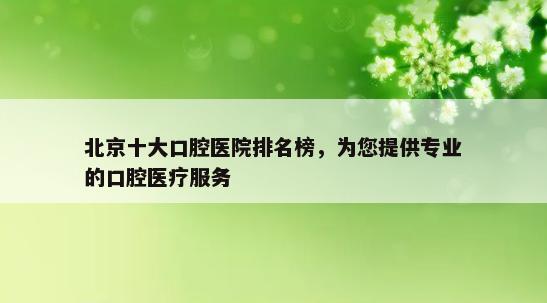 北京十大口腔医院排名榜，为您提供专业的口腔医疗服务