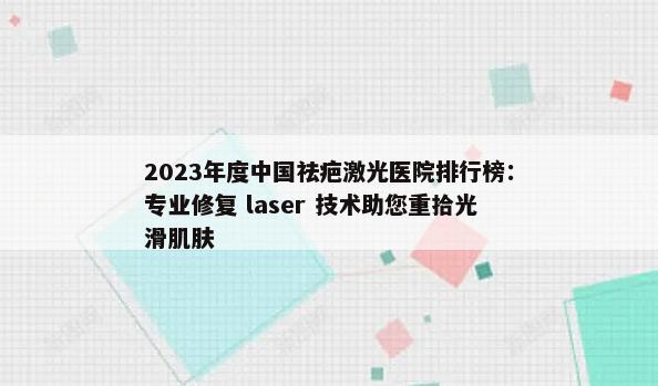 2023年度中国祛疤激光医院排行榜：专业修复 laser 技术助您重拾光滑肌肤