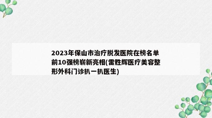 2023年保山市治疗脱发医院在榜名单前10强榜崭新亮相(雷胜辉医疗美容整形外科门诊扒一扒医生)