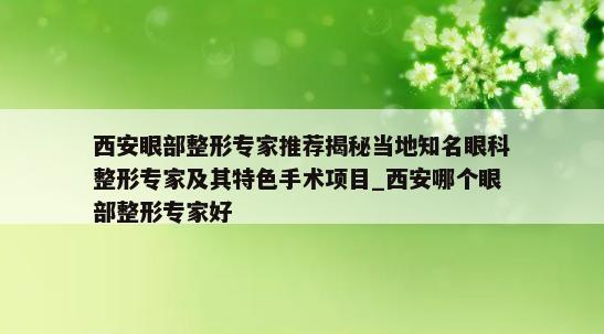 西安眼部整形专家推荐揭秘当地知名眼科整形专家及其特色手术项目_西安哪个眼部整形专家好